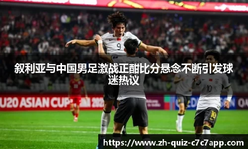 叙利亚与中国男足激战正酣比分悬念不断引发球迷热议